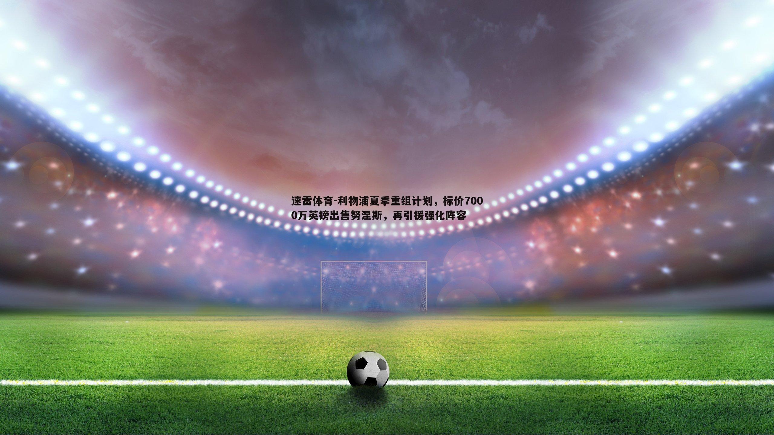 利物浦夏季重组计划，标价7000万英镑出售努涅斯，再引援强化阵容