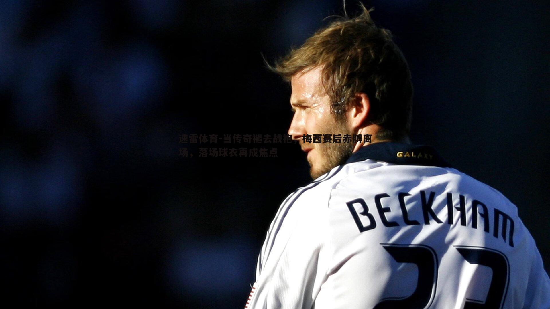 速雷体育-当传奇褪去战袍，梅西赛后赤膊离场，落场球衣再成焦点