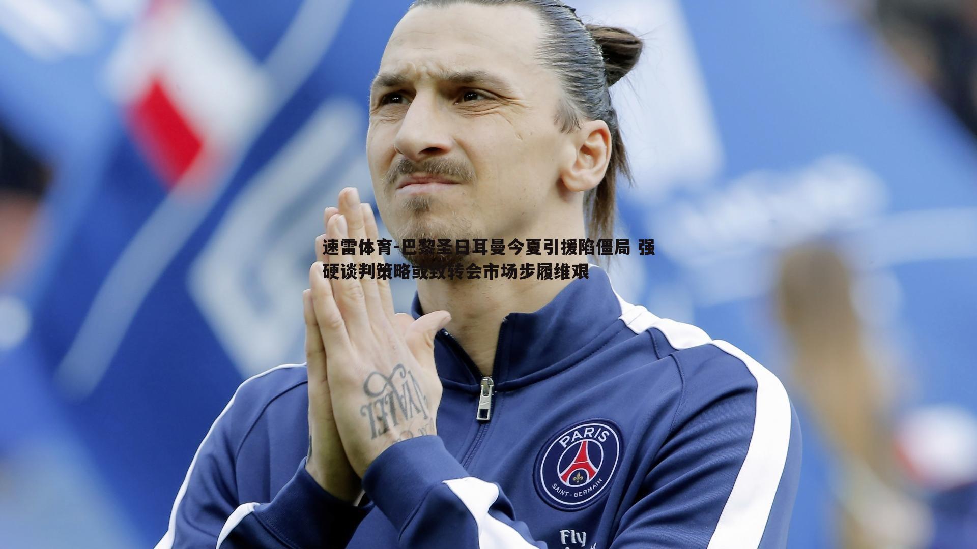 巴黎圣日耳曼今夏引援陷僵局 强硬谈判策略或致转会市场步履维艰