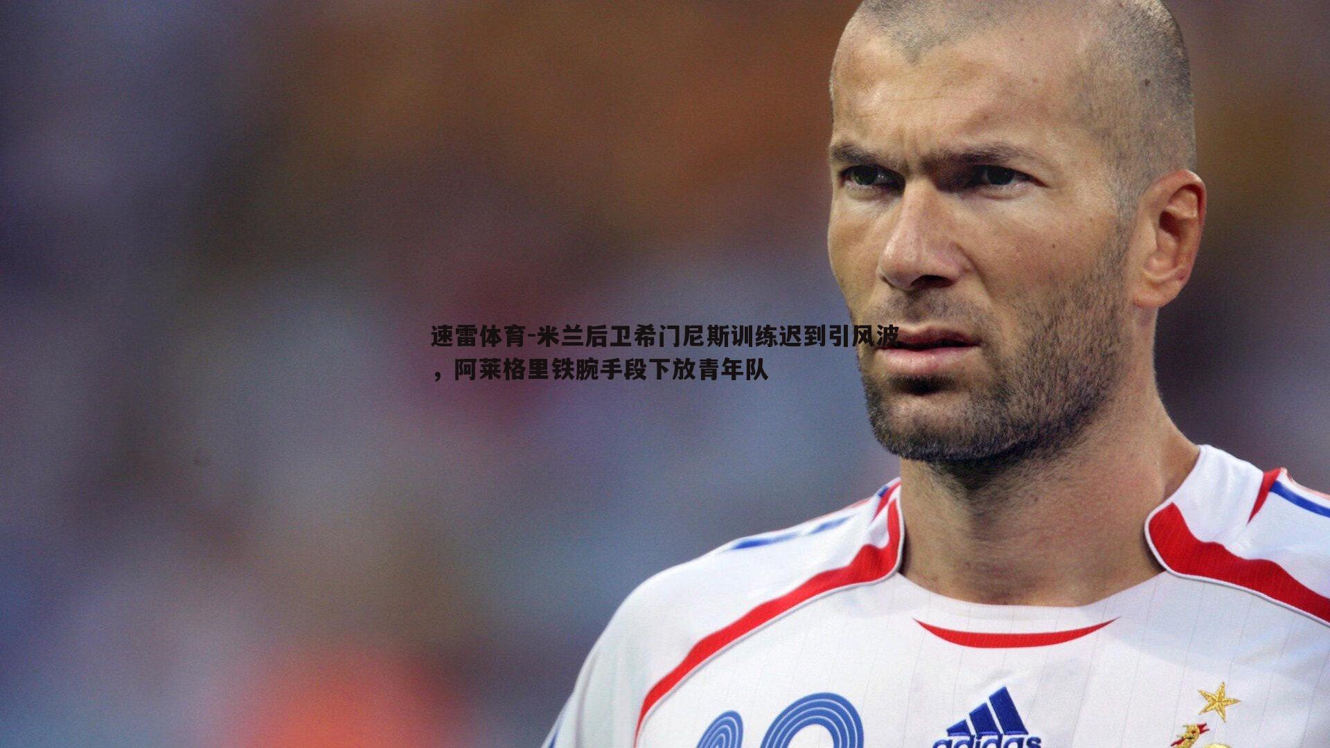米兰后卫希门尼斯训练迟到引风波,阿莱格里铁腕手段下放青年队