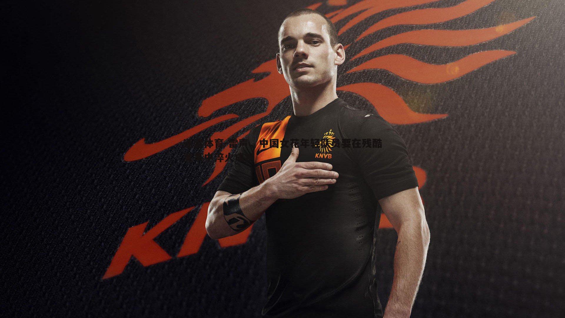 速雷体育-雷声，中国女花年轻队员要在残酷竞争中淬火成钢